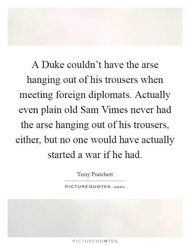 A Duke couldn't have the arse hanging out of his trousers when meeting foreign diplomats. Actually even plain old Sam Vimes never had the arse hanging out of his trousers, either, but no one would have actually started a war if he had Picture Quote #1