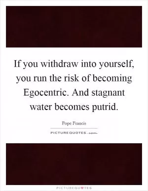 If you withdraw into yourself, you run the risk of becoming Egocentric. And stagnant water becomes putrid Picture Quote #1
