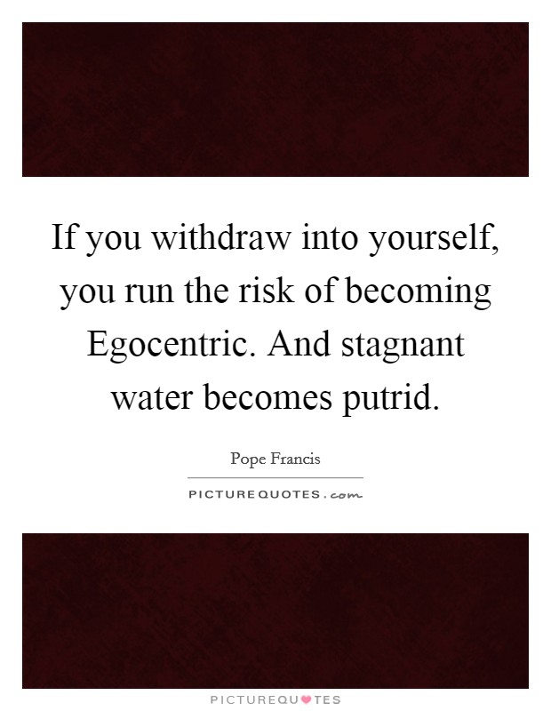 If you withdraw into yourself, you run the risk of becoming Egocentric. And stagnant water becomes putrid Picture Quote #1