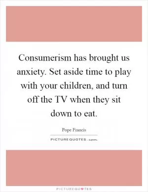 Consumerism has brought us anxiety. Set aside time to play with your children, and turn off the TV when they sit down to eat Picture Quote #1