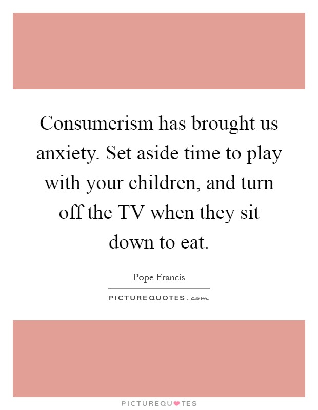 Consumerism has brought us anxiety. Set aside time to play with your children, and turn off the TV when they sit down to eat Picture Quote #1