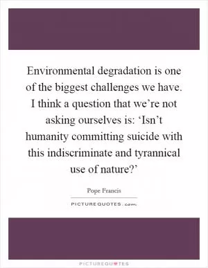 Environmental degradation is one of the biggest challenges we have. I think a question that we’re not asking ourselves is: ‘Isn’t humanity committing suicide with this indiscriminate and tyrannical use of nature?’ Picture Quote #1