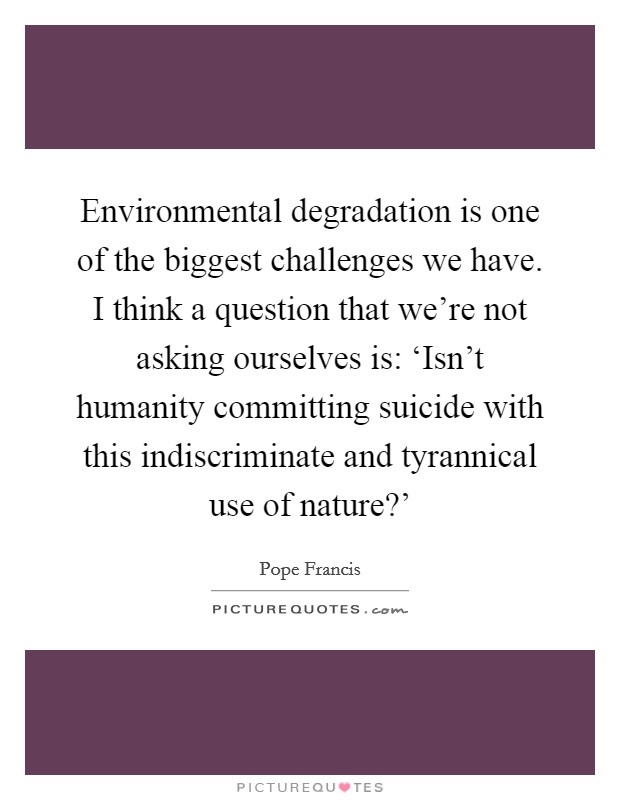 Environmental degradation is one of the biggest challenges we have. I think a question that we're not asking ourselves is: ‘Isn't humanity committing suicide with this indiscriminate and tyrannical use of nature?' Picture Quote #1