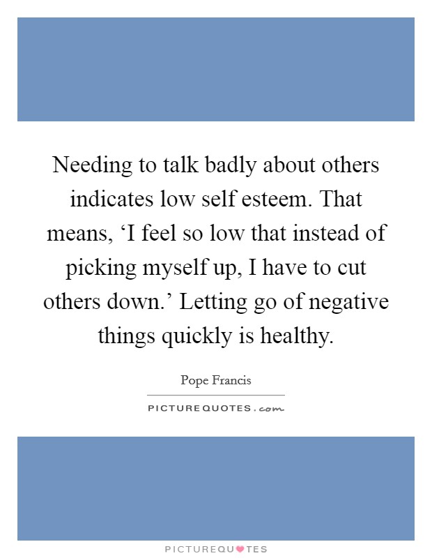 Needing to talk badly about others indicates low self esteem. That means, ‘I feel so low that instead of picking myself up, I have to cut others down.' Letting go of negative things quickly is healthy Picture Quote #1