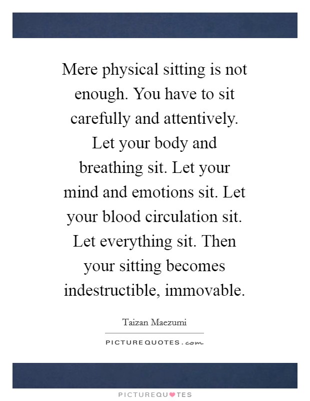 Mere physical sitting is not enough. You have to sit carefully and attentively. Let your body and breathing sit. Let your mind and emotions sit. Let your blood circulation sit. Let everything sit. Then your sitting becomes indestructible, immovable Picture Quote #1
