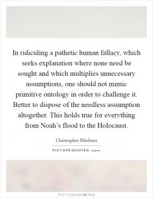 In ridiculing a pathetic human fallacy, which seeks explanation where none need be sought and which multiplies unnecessary assumptions, one should not mimic primitive ontology in order to challenge it. Better to dispose of the needless assumption altogether. This holds true for everything from Noah’s flood to the Holocaust Picture Quote #1
