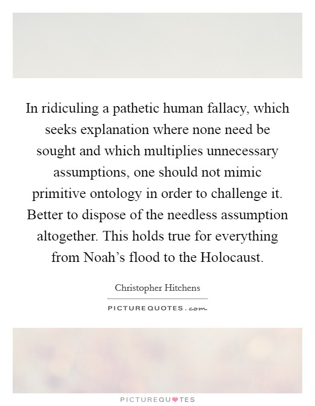 In ridiculing a pathetic human fallacy, which seeks explanation where none need be sought and which multiplies unnecessary assumptions, one should not mimic primitive ontology in order to challenge it. Better to dispose of the needless assumption altogether. This holds true for everything from Noah's flood to the Holocaust Picture Quote #1