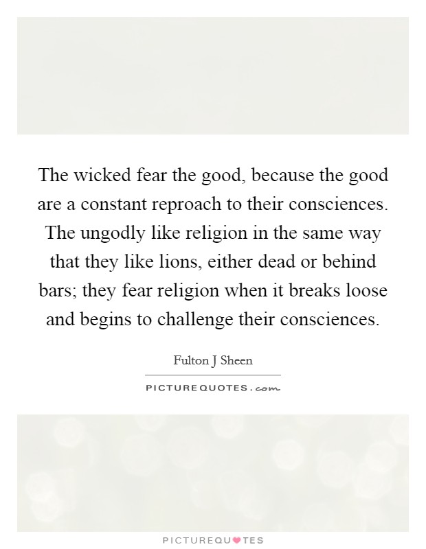 The wicked fear the good, because the good are a constant reproach to their consciences. The ungodly like religion in the same way that they like lions, either dead or behind bars; they fear religion when it breaks loose and begins to challenge their consciences Picture Quote #1