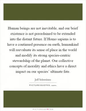 Human beings are not inevitable, and our brief existence is not preordained to be extended into the distant future. If Homo sapiens is to have a continued presence on earth, humankind will reevaluate its sense of place in the world and modify its strong species-centric stewardship of the planet. Our collective concepts of morality and ethics have a direct impact on our species’ ultimate fate Picture Quote #1