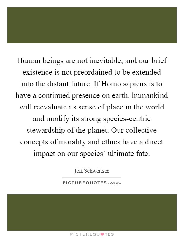 Human beings are not inevitable, and our brief existence is not preordained to be extended into the distant future. If Homo sapiens is to have a continued presence on earth, humankind will reevaluate its sense of place in the world and modify its strong species-centric stewardship of the planet. Our collective concepts of morality and ethics have a direct impact on our species' ultimate fate Picture Quote #1