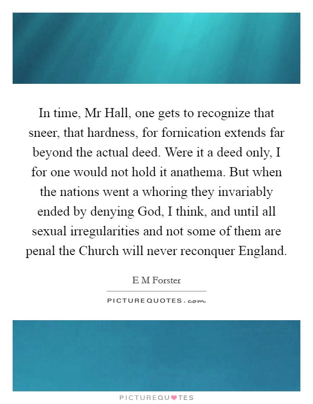 In time, Mr Hall, one gets to recognize that sneer, that hardness, for fornication extends far beyond the actual deed. Were it a deed only, I for one would not hold it anathema. But when the nations went a whoring they invariably ended by denying God, I think, and until all sexual irregularities and not some of them are penal the Church will never reconquer England Picture Quote #1