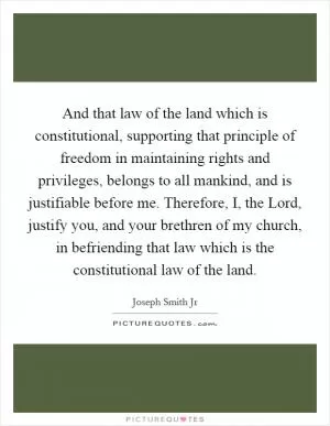 And that law of the land which is constitutional, supporting that principle of freedom in maintaining rights and privileges, belongs to all mankind, and is justifiable before me. Therefore, I, the Lord, justify you, and your brethren of my church, in befriending that law which is the constitutional law of the land Picture Quote #1