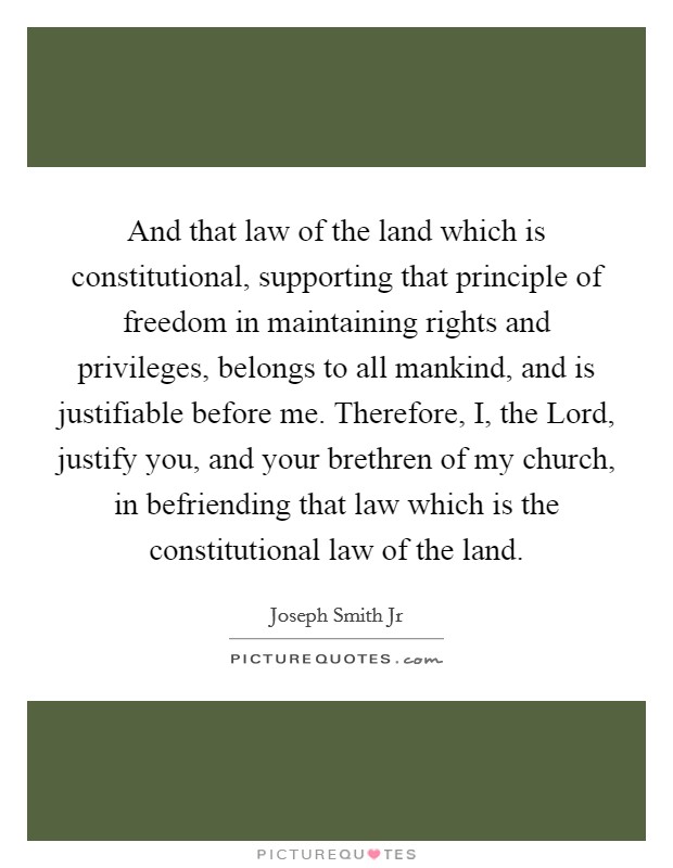 And that law of the land which is constitutional, supporting that principle of freedom in maintaining rights and privileges, belongs to all mankind, and is justifiable before me. Therefore, I, the Lord, justify you, and your brethren of my church, in befriending that law which is the constitutional law of the land Picture Quote #1