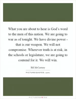 What you are about to hear is God’s word to the men of this nation. We are going to war as of tonight. We have divine power - that is our weapon. We will not compromise. Wherever truth is at risk, in the schools or legislature, we are going to contend for it. We will win Picture Quote #1