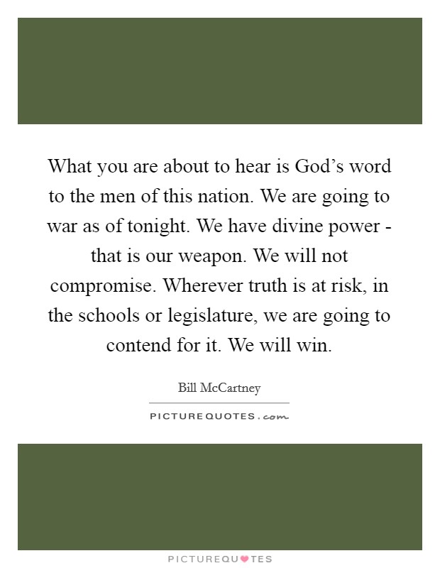 What you are about to hear is God's word to the men of this nation. We are going to war as of tonight. We have divine power - that is our weapon. We will not compromise. Wherever truth is at risk, in the schools or legislature, we are going to contend for it. We will win Picture Quote #1