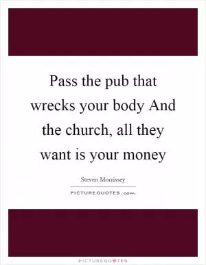 Pass the pub that wrecks your body And the church, all they want is your money Picture Quote #1