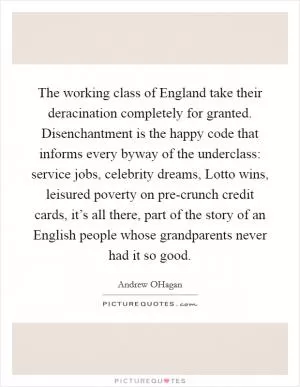 The working class of England take their deracination completely for granted. Disenchantment is the happy code that informs every byway of the underclass: service jobs, celebrity dreams, Lotto wins, leisured poverty on pre-crunch credit cards, it’s all there, part of the story of an English people whose grandparents never had it so good Picture Quote #1