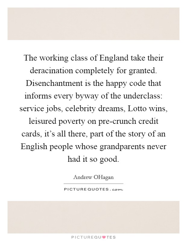 The working class of England take their deracination completely for granted. Disenchantment is the happy code that informs every byway of the underclass: service jobs, celebrity dreams, Lotto wins, leisured poverty on pre-crunch credit cards, it's all there, part of the story of an English people whose grandparents never had it so good Picture Quote #1
