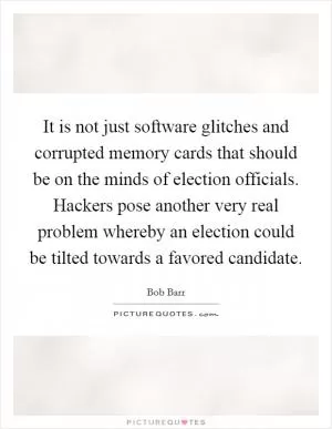 It is not just software glitches and corrupted memory cards that should be on the minds of election officials. Hackers pose another very real problem whereby an election could be tilted towards a favored candidate Picture Quote #1