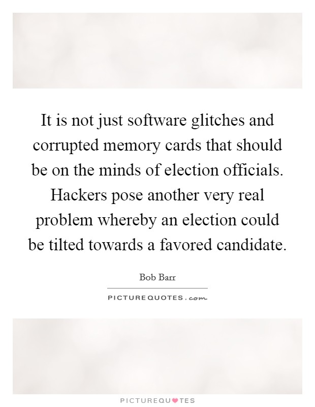It is not just software glitches and corrupted memory cards that should be on the minds of election officials. Hackers pose another very real problem whereby an election could be tilted towards a favored candidate Picture Quote #1