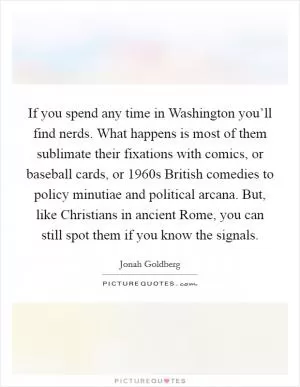 If you spend any time in Washington you’ll find nerds. What happens is most of them sublimate their fixations with comics, or baseball cards, or 1960s British comedies to policy minutiae and political arcana. But, like Christians in ancient Rome, you can still spot them if you know the signals Picture Quote #1