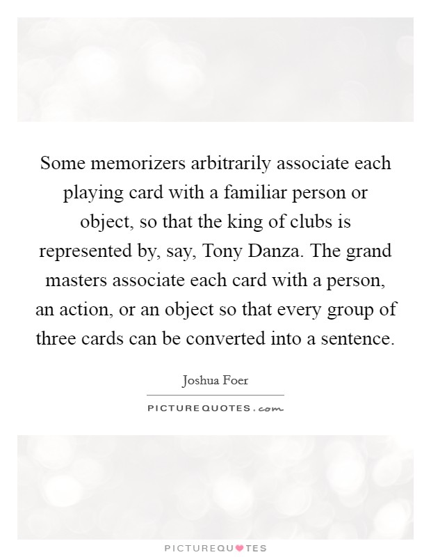 Some memorizers arbitrarily associate each playing card with a familiar person or object, so that the king of clubs is represented by, say, Tony Danza. The grand masters associate each card with a person, an action, or an object so that every group of three cards can be converted into a sentence Picture Quote #1