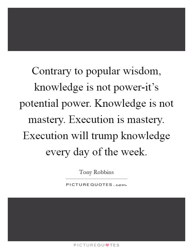 Contrary to popular wisdom, knowledge is not power-it's potential power. Knowledge is not mastery. Execution is mastery. Execution will trump knowledge every day of the week Picture Quote #1