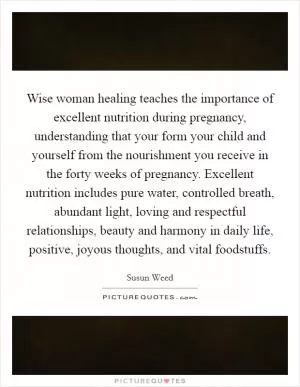 Wise woman healing teaches the importance of excellent nutrition during pregnancy, understanding that your form your child and yourself from the nourishment you receive in the forty weeks of pregnancy. Excellent nutrition includes pure water, controlled breath, abundant light, loving and respectful relationships, beauty and harmony in daily life, positive, joyous thoughts, and vital foodstuffs Picture Quote #1