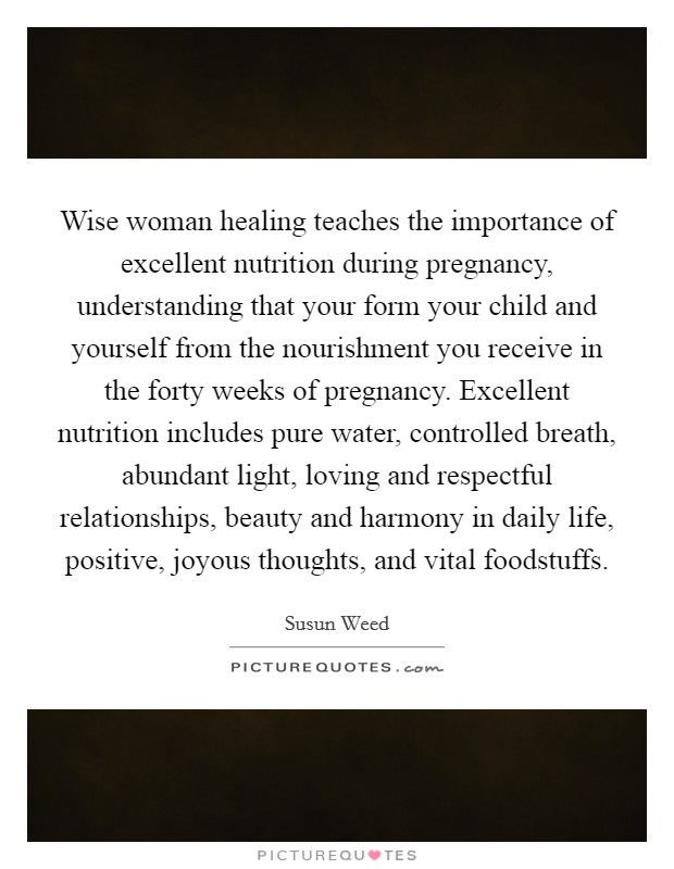 Wise woman healing teaches the importance of excellent nutrition during pregnancy, understanding that your form your child and yourself from the nourishment you receive in the forty weeks of pregnancy. Excellent nutrition includes pure water, controlled breath, abundant light, loving and respectful relationships, beauty and harmony in daily life, positive, joyous thoughts, and vital foodstuffs Picture Quote #1
