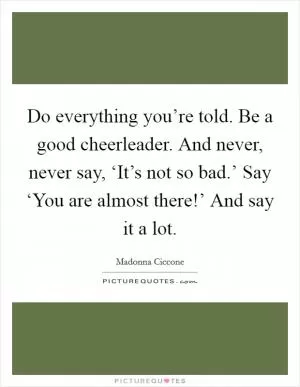 Do everything you’re told. Be a good cheerleader. And never, never say, ‘It’s not so bad.’ Say ‘You are almost there!’ And say it a lot Picture Quote #1
