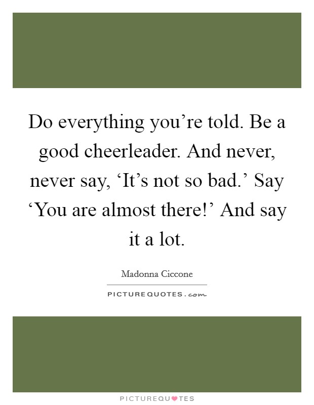 Do everything you're told. Be a good cheerleader. And never, never say, ‘It's not so bad.' Say ‘You are almost there!' And say it a lot Picture Quote #1