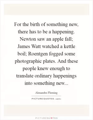 For the birth of something new, there has to be a happening. Newton saw an apple fall; James Watt watched a kettle boil; Roentgen fogged some photographic plates. And these people knew enough to translate ordinary happenings into something new Picture Quote #1