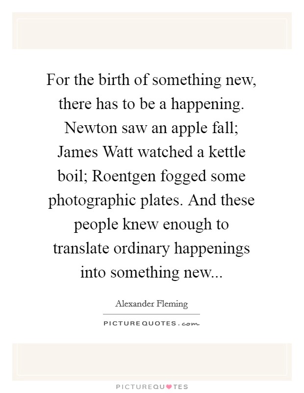 For the birth of something new, there has to be a happening. Newton saw an apple fall; James Watt watched a kettle boil; Roentgen fogged some photographic plates. And these people knew enough to translate ordinary happenings into something new Picture Quote #1