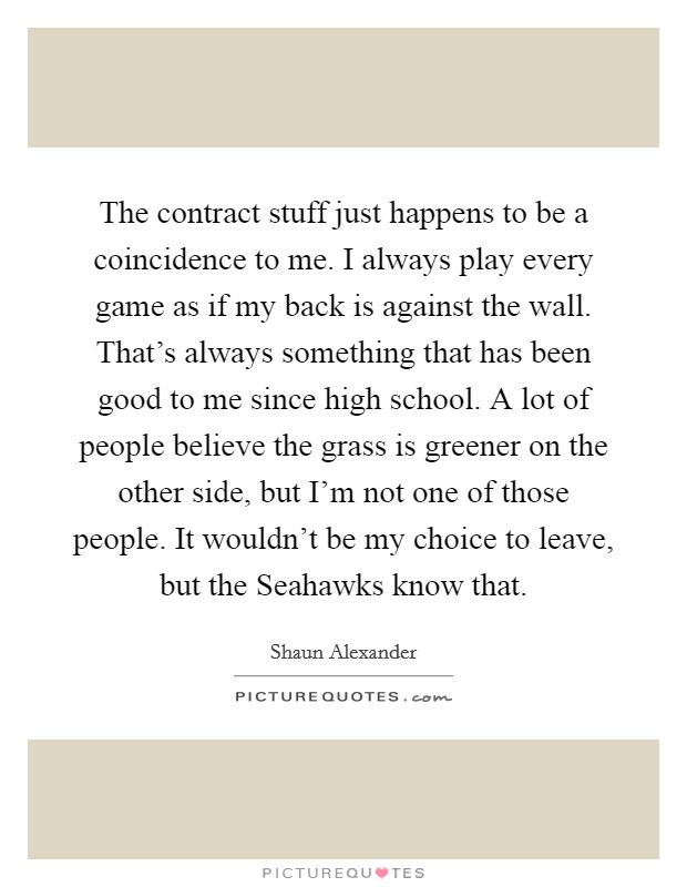 The contract stuff just happens to be a coincidence to me. I always play every game as if my back is against the wall. That's always something that has been good to me since high school. A lot of people believe the grass is greener on the other side, but I'm not one of those people. It wouldn't be my choice to leave, but the Seahawks know that Picture Quote #1