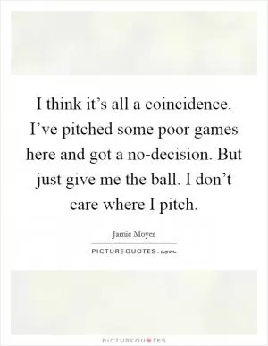 I think it’s all a coincidence. I’ve pitched some poor games here and got a no-decision. But just give me the ball. I don’t care where I pitch Picture Quote #1