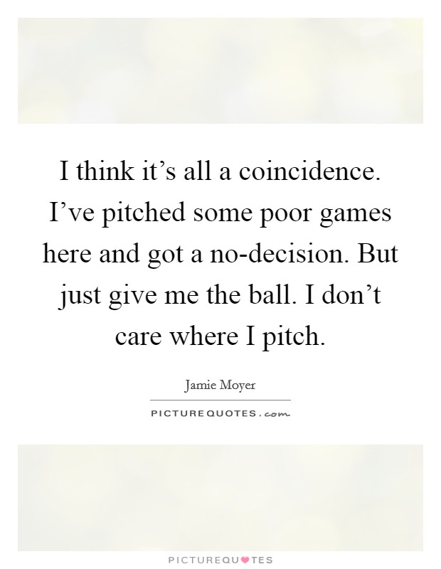 I think it's all a coincidence. I've pitched some poor games here and got a no-decision. But just give me the ball. I don't care where I pitch Picture Quote #1