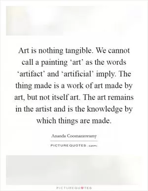 Art is nothing tangible. We cannot call a painting ‘art’ as the words ‘artifact’ and ‘artificial’ imply. The thing made is a work of art made by art, but not itself art. The art remains in the artist and is the knowledge by which things are made Picture Quote #1