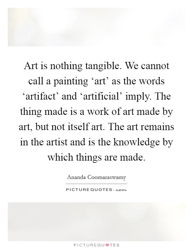Art is nothing tangible. We cannot call a painting ‘art' as the words ‘artifact' and ‘artificial' imply. The thing made is a work of art made by art, but not itself art. The art remains in the artist and is the knowledge by which things are made Picture Quote #1