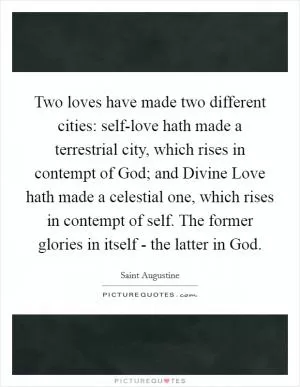 Two loves have made two different cities: self-love hath made a terrestrial city, which rises in contempt of God; and Divine Love hath made a celestial one, which rises in contempt of self. The former glories in itself - the latter in God Picture Quote #1
