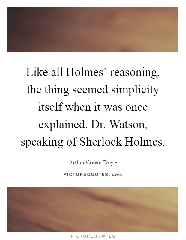 Like all Holmes' reasoning, the thing seemed simplicity itself when it was once explained. Dr. Watson, speaking of Sherlock Holmes Picture Quote #1
