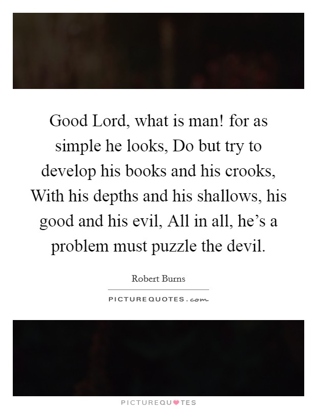 Good Lord, what is man! for as simple he looks, Do but try to develop his books and his crooks, With his depths and his shallows, his good and his evil, All in all, he's a problem must puzzle the devil Picture Quote #1