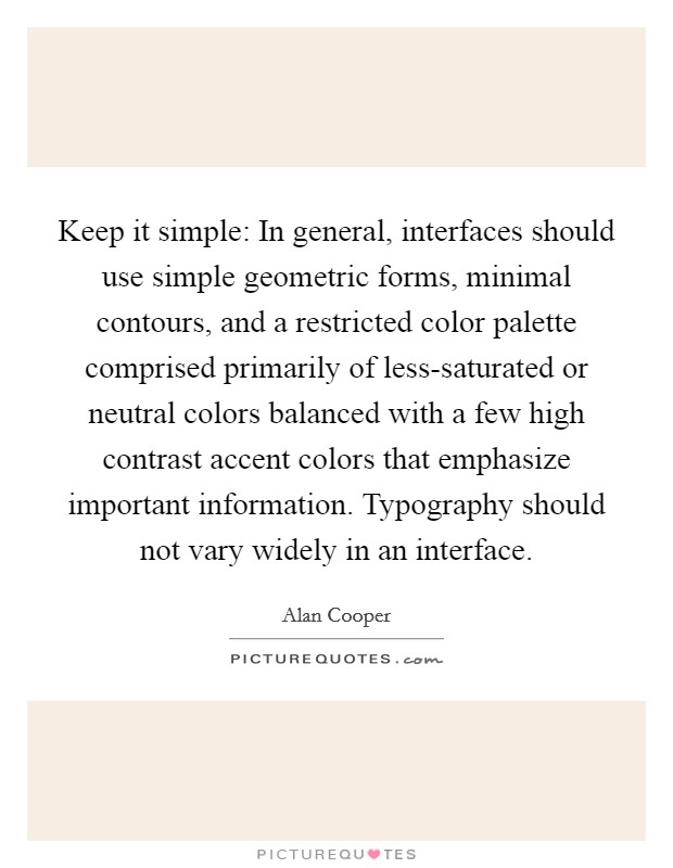 Keep it simple: In general, interfaces should use simple geometric forms, minimal contours, and a restricted color palette comprised primarily of less-saturated or neutral colors balanced with a few high contrast accent colors that emphasize important information. Typography should not vary widely in an interface Picture Quote #1