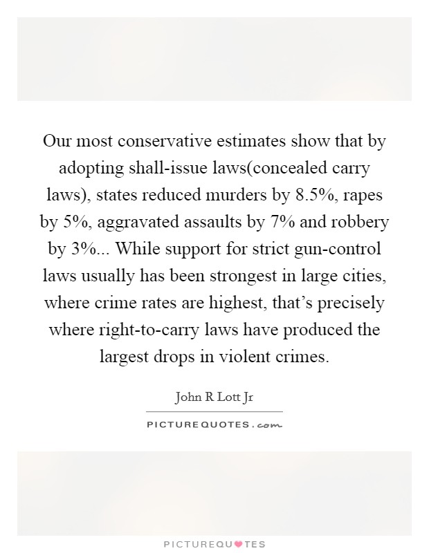 Our most conservative estimates show that by adopting shall-issue laws(concealed carry laws), states reduced murders by 8.5%, rapes by 5%, aggravated assaults by 7% and robbery by 3%... While support for strict gun-control laws usually has been strongest in large cities, where crime rates are highest, that's precisely where right-to-carry laws have produced the largest drops in violent crimes Picture Quote #1