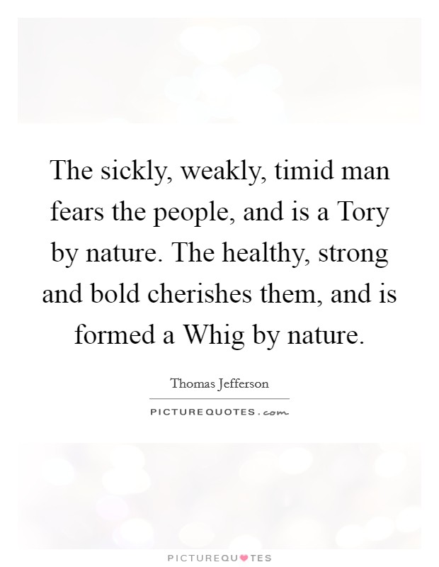 The sickly, weakly, timid man fears the people, and is a Tory by nature. The healthy, strong and bold cherishes them, and is formed a Whig by nature Picture Quote #1