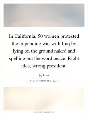 In California, 50 women protested the impending war with Iraq by lying on the ground naked and spelling out the word peace. Right idea, wrong president Picture Quote #1