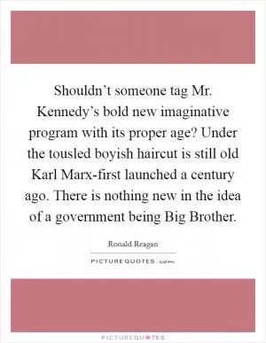 Shouldn’t someone tag Mr. Kennedy’s bold new imaginative program with its proper age? Under the tousled boyish haircut is still old Karl Marx-first launched a century ago. There is nothing new in the idea of a government being Big Brother Picture Quote #1