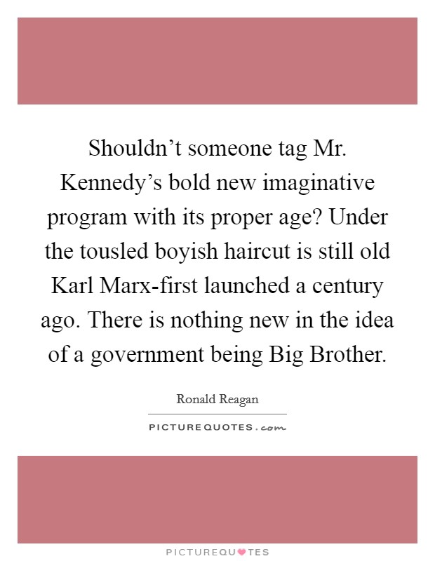 Shouldn't someone tag Mr. Kennedy's bold new imaginative program with its proper age? Under the tousled boyish haircut is still old Karl Marx-first launched a century ago. There is nothing new in the idea of a government being Big Brother Picture Quote #1