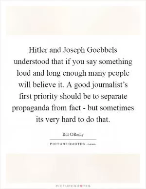 Hitler and Joseph Goebbels understood that if you say something loud and long enough many people will believe it. A good journalist’s first priority should be to separate propaganda from fact - but sometimes its very hard to do that Picture Quote #1