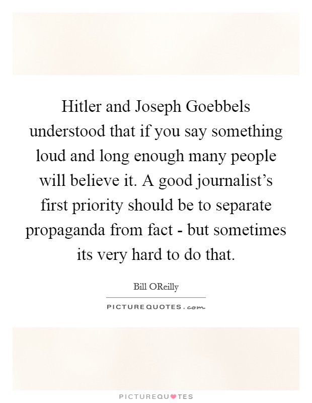 Hitler and Joseph Goebbels understood that if you say something loud and long enough many people will believe it. A good journalist's first priority should be to separate propaganda from fact - but sometimes its very hard to do that Picture Quote #1