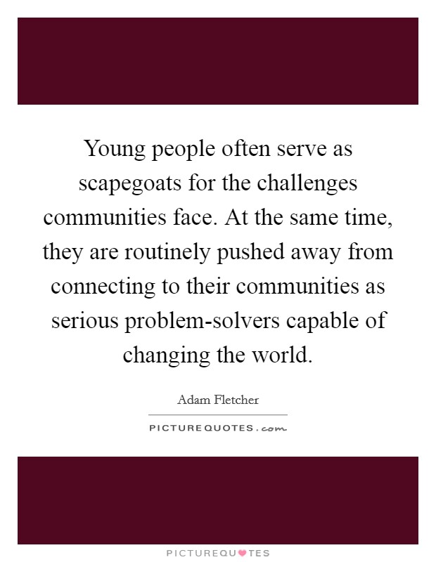 Young people often serve as scapegoats for the challenges communities face. At the same time, they are routinely pushed away from connecting to their communities as serious problem-solvers capable of changing the world Picture Quote #1